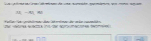 Las primeros tres téminos de une sucesión geaméttica son como siguem
10), −30), 90
Hallar los próximos dos téminos de esta sucesión 
Dan valores exactos (no der aproximaciones dedimales)).