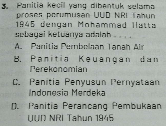 Panitia kecil yang dibentuk selama
proses perumusan UUD NRI Tahun
1945 dengan Mohammad Hatta
sebagai ketuanya adalah ....
A. Panitia Pembelaan Tanah Air
B. Panitia Keuangan dan
Perekonomian
C. Panitia Penyusun Pernyataan
Indonesia Merdeka
D. Panitia Perancang Pembukaan
UUD NRI Tahun 1945