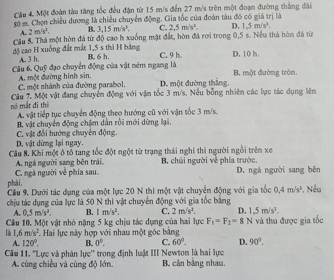 Một đoàn tàu tăng tốc đều đặn từ 15 m/s đến 27 m/s trên một đoạn đường thắng đài
80 m. Chọn chiều dương là chiều chuyền động. Gia tốc của đoàn tàu đó có giá trị là
A. 2m/s^2. B. 3,15m/s^2. C. 2,5m/s^2. D. 1,5m/s^2.
Câu 5. Thả một hòn đá từ độ cao h xuống mặt đất, hòn đá rơi trong 0,5 s. Nếu thả hòn đá từ
độ cao H xuống đất mất 1,5 s thì H bằng
A. 3 h. B. 6 h. C. 9 h. D. 10 h.
Câu 6. Quỹ đạo chuyển động của vật ném ngang là
A. một đường hình sin. B. một đường tròn.
C. một nhánh của đường parabol. D. một đường thắng.
Câu 7. Một vật đang chuyển động với vận tốc 3 m/s. Nếu bổng nhiên các lực tác dụng lên
nó mất đi thì
A. vật tiếp tục chuyển động theo hướng cũ với vận tốc 3 m/s.
B. vật chuyển động chậm dần rồi mới dừng lại.
C. vật đổi hướng chuyền động.
D. vật dừng lại ngay.
Câu 8. Khi một ô tô tang tốc đột ngột từ trạng thái nghỉ thì người ngồi trên xe
A. ngả người sang bên trái. B. chúi người về phía trước.
C. ngả người về phía sau. D. ngả người sang bên
phải.
Câu 9. Dưới tác dụng của một lực 20 N thì một vật chuyển động với gia tốc 0,4m/s^2. Nếu
chịu tác dụng của lực là 50 N thì vật chuyển động với gia tốc bằng
A. 0,5m/s^2. B. 1m/s^2. C. 2m/s^2. D. 1,5m/s^2.
Câu 10. Một vật nhỏ nặng 5 kg chịu tác dụng của hai lực F_1=F_2=8N và thu được gia tốc
là 1,6m/s^2. Hai lực này hợp với nhau một góc bằng
A. 120^0. B. 0^0. C. 60^0. D. 90^0.
Câu 11. 'Lực và phản lực'' trong định luật III Newton là hai lực
A. cùng chiều và cùng độ lớn. B. cân bằng nhau.