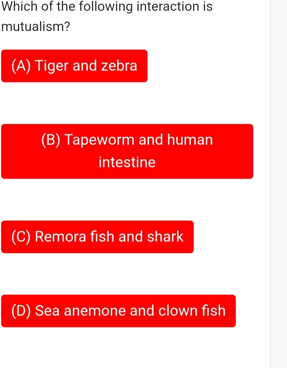 Which of the following interaction is
mutualism?
(A) Tiger and zebra
(B) Tapeworm and human
intestine
(C) Remora fish and shark
(D) Sea anemone and clown fish