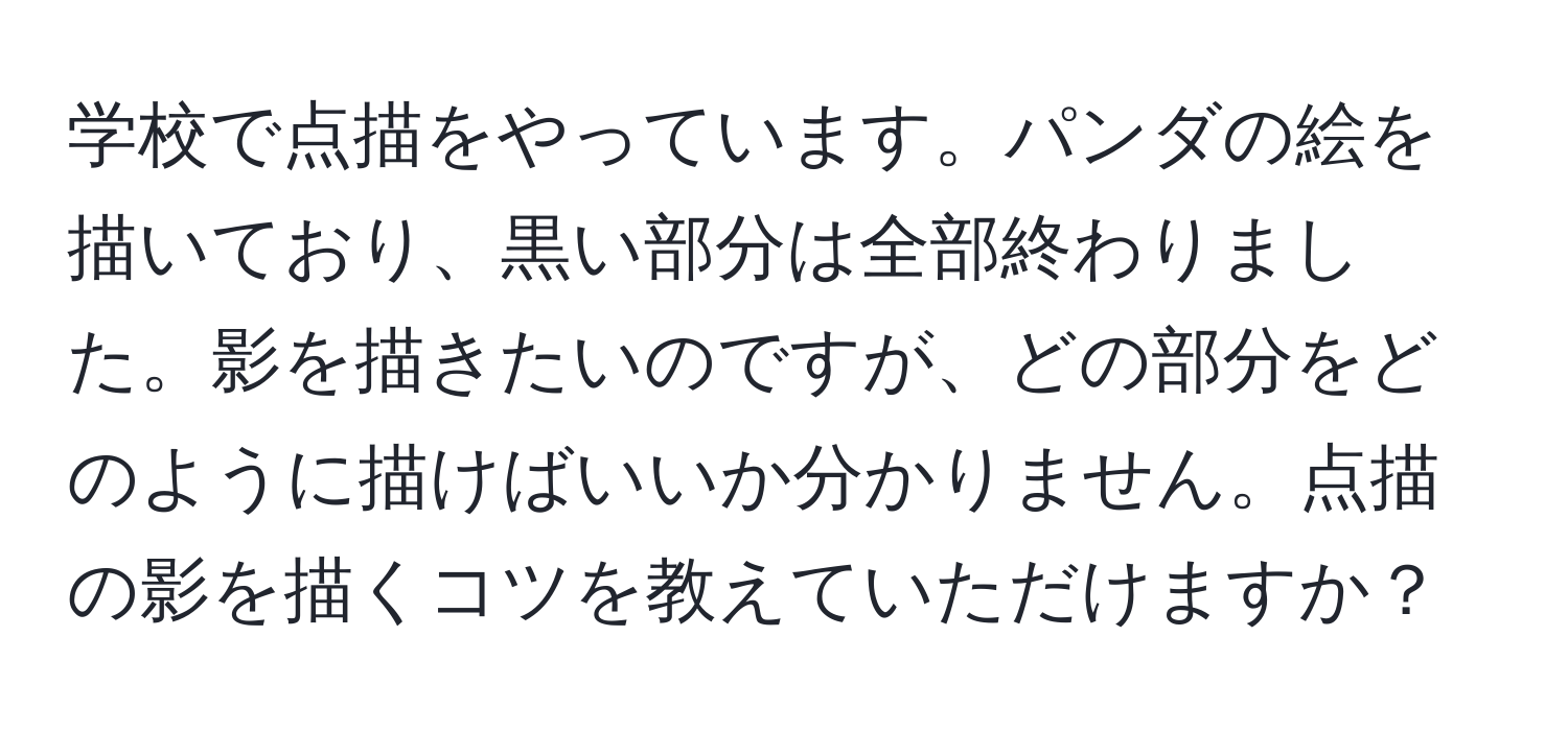 学校で点描をやっています。パンダの絵を描いており、黒い部分は全部終わりました。影を描きたいのですが、どの部分をどのように描けばいいか分かりません。点描の影を描くコツを教えていただけますか？