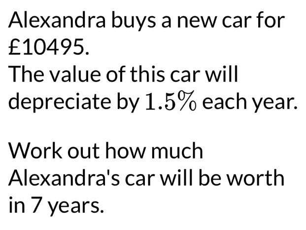 Alexandra buys a new car for
£10495. 
The value of this car will 
depreciate by 1.5% each year. 
Work out how much 
Alexandra's car will be worth 
in 7 years.