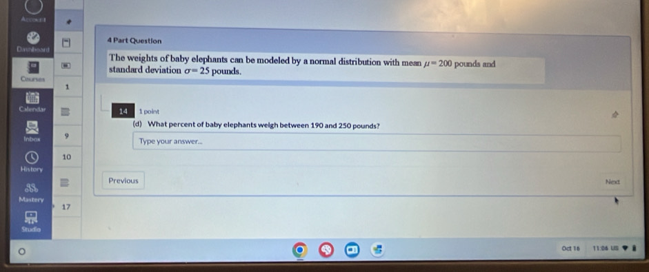 Part Question 
Dishheard 
The weights of baby elephants can be modeled by a normal distribution with mean mu =200 pounds and 
standard deviation sigma =25 pounds. 
Courses 
1 
Calendar 14 1 point 
(d) What percent of baby elephants weigh between 190 and 250 pounds? 
n 9 Type your answer...
10
History 
Previous Next 
Mastery 17 
Studio 
Oct 16 11:04 US