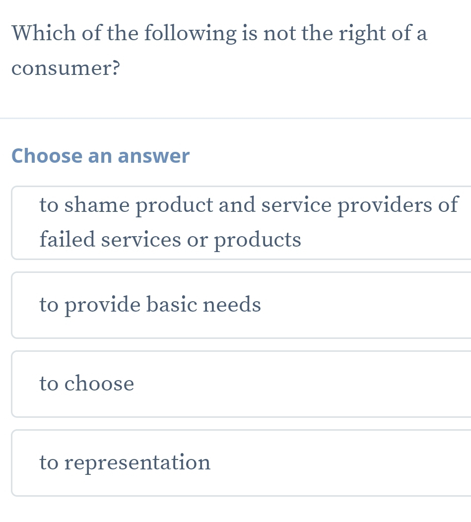 Which of the following is not the right of a
consumer?
Choose an answer
to shame product and service providers of
failed services or products
to provide basic needs
to choose
to representation