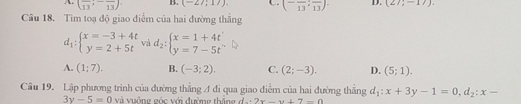 A. (frac 13;-frac 13)· B. (-27;17). C. (-frac 13;frac 13). D. (27;-17). 
Câu 18. Tìm toạ độ giao điểm của hai đường thắng
d_1:beginarrayl x=-3+4t y=2+5tendarray. và d_2:beginarrayl x=1+4t' y=7-5t'endarray.
A. (1;7). B. (-3;2). C. (2;-3). D. (5;1). 
Câu 19. Lập phương trình của đường thắng △ di qua giao điểm của hai đường thăng d_1:x+3y-1=0, d_2:x-
3y-5=0 và vuông góc với đường thắng d. 2x-y+7-0