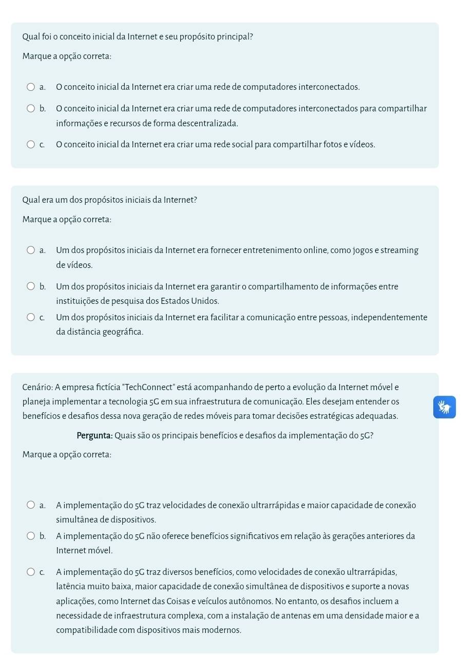 Qual foi o conceito inicial da Internet e seu propósito principal?
Marque a opção correta:
a. O conceito inicial da Internet era criar uma rede de computadores interconectados.
b. O conceito inicial da Internet era criar uma rede de computadores interconectados para compartilhar
informações e recursos de forma descentralizada.
c. O conceito inicial da Internet era criar uma rede social para compartilhar fotos e vídeos.
Qual era um dos propósitos iniciais da Internet?
Marque a opção correta:
a. Um dos propósitos iniciais da Internet era fornecer entretenimento online, como jogos e streaming
de vídeos.
b. Um dos propósitos iniciais da Internet era garantir o compartilhamento de informações entre
instituições de pesquisa dos Estados Unidos.
c. Um dos propósitos iniciais da Internet era facilitar a comunicação entre pessoas, independentemente
da distância geográfica.
Cenário: A empresa fictícia "TechConnect" está acompanhando de perto a evolução da Internet móvel e
planeja implementar a tecnologia 5G em sua infraestrutura de comunicação. Eles desejam entender os
benefícios e desafios dessa nova geração de redes móveis para tomar decisões estratégicas adequadas.
Pergunta: Quais são os principais benefícios e desafios da implementação do 5G?
Marque a opção correta:
a. A implementação do 5G traz velocidades de conexão ultrarrápidas e maior capacidade de conexão
simultânea de dispositivos.
b. A implementação do 5G não oferece benefícios significativos em relação às gerações anteriores da
Internet móvel.
c.  A implementação do 5G traz diversos benefícios, como velocidades de conexão ultrarrápidas,
latência muito baixa, maior capacidade de conexão simultânea de dispositivos e suporte a novas
aplicações, como Internet das Coisas e veículos autônomos. No entanto, os desafios incluem a
necessidade de infraestrutura complexa, com a instalação de antenas em uma densidade maior e a
compatibilidade com dispositivos mais modernos.