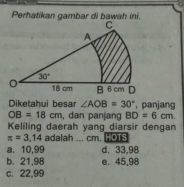 Perhatikan gambar di bawah ini.
Diketahui besar ∠ AOB=30° ， panjang
OB=18cm , dan panjang BD=6cm.
Keliling daerah yang diarsir dengan
π =3,14 adalah ... cm. HOTS
a. 10,99 d. 33,98
b. 21,98 e. 45,98
c. 22,99