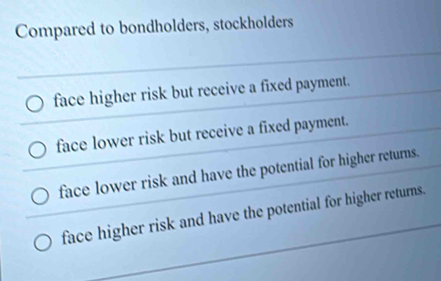 Compared to bondholders, stockholders
face higher risk but receive a fixed payment.
face lower risk but receive a fixed payment.
face lower risk and have the potential for higher returns.
face higher risk and have the potential for higher returns.