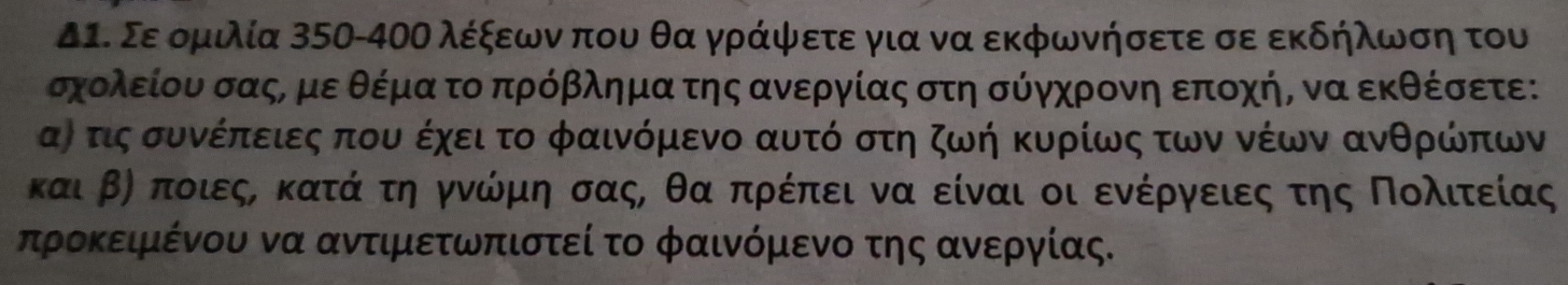 Δ1. Σε ομιλία 350-4ΟΟ λέξεωνα που θα γράψετε για να εκφωνήσετε σε εκδήλωση του
σχολείου σαςΡμε θέμα το πρόβλημα της ανεργίας στη σύγχρονη εποχήΒ να εκθέσετε: 
α) τις συνέπειες που έχει το φαινόμενο αυτό στη ζωή κυρίως των νέων ανθρώπων
καιβη Κποιεςα κατά τη γνώμη σαςΡ θα πρέπει να είναι οι ενέργειες της Πολιτείας
πτροκειμένου να αντιμετωπιστεί το φαινόμενο της αννεργίας.