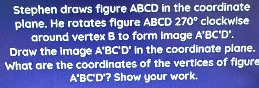 Stephen draws figure ABCD in the coordinate 
plane. He rotates figure ABCD 270° clockwise 
around vertex B to form image A'B C'D'D' 
Draw the image A'BC'D' in the coordinate plane. 
What are the coordinates of the vertices of figure 
A'B A| D'? Show your work.