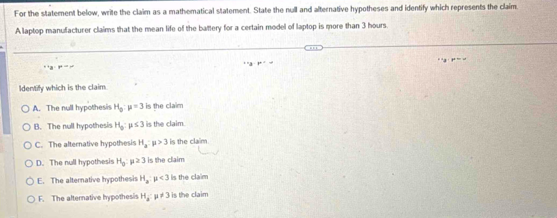 For the statement below, write the claim as a mathematical statement. State the null and alternative hypotheses and identify which represents the claim.
A laptop manufacturer claims that the mean life of the battery for a certain model of laptop is more than 3 hours.
1+=
Identify which is the claim.
A. The null hypothesis H_0:mu =3 is the claim
B. The null hypothesis H_0:mu ≤ 3 is the claim.
C. The alternative hypothesis H_a:mu >3 is the claim
D. The null hypothesis H_0:mu ≥ 3 is the claim
E. The alternative hypothesis H_a:mu <3</tex> is the claim
F. The alternative hypothesis H_a:mu != 3 is the claim