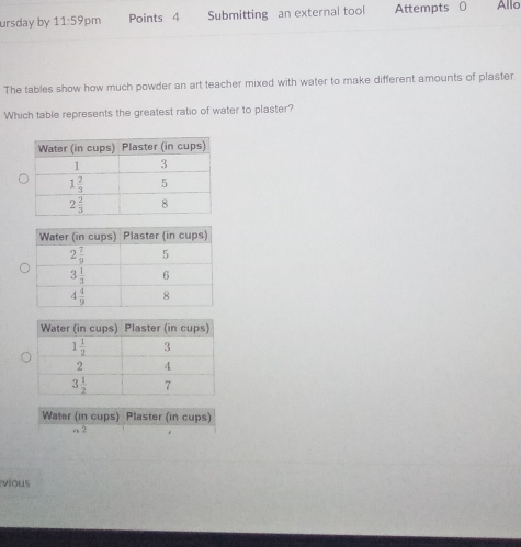 ursday by 11:59p m Points 4 Submitting an external tool Attempts 0 Allo
The tables show how much powder an art teacher mixed with water to make different amounts of plaster
Which table represents the greatest ratio of water to plaster?
Water (in cups) Plaster (in cups)
 
vious