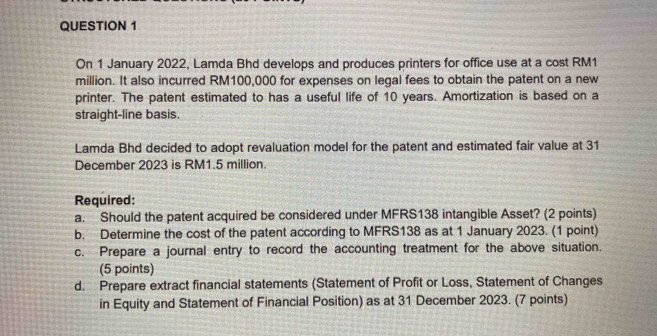 On 1 January 2022, Lamda Bhd develops and produces printers for office use at a cost RM1
million. It also incurred RM100,000 for expenses on legal fees to obtain the patent on a new 
printer. The patent estimated to has a useful life of 10 years. Amortization is based on a 
straight-line basis. 
Lamda Bhd decided to adopt revaluation model for the patent and estimated fair value at 31 
December 2023 is RM1.5 million. 
Required: 
a. Should the patent acquired be considered under MFRS138 intangible Asset? (2 points) 
b. Determine the cost of the patent according to MFRS138 as at 1 January 2023. (1 point) 
c. Prepare a journal entry to record the accounting treatment for the above situation. 
(5 points) 
d. Prepare extract financial statements (Statement of Profit or Loss, Statement of Changes 
in Equity and Statement of Financial Position) as at 31 December 2023. (7 points)