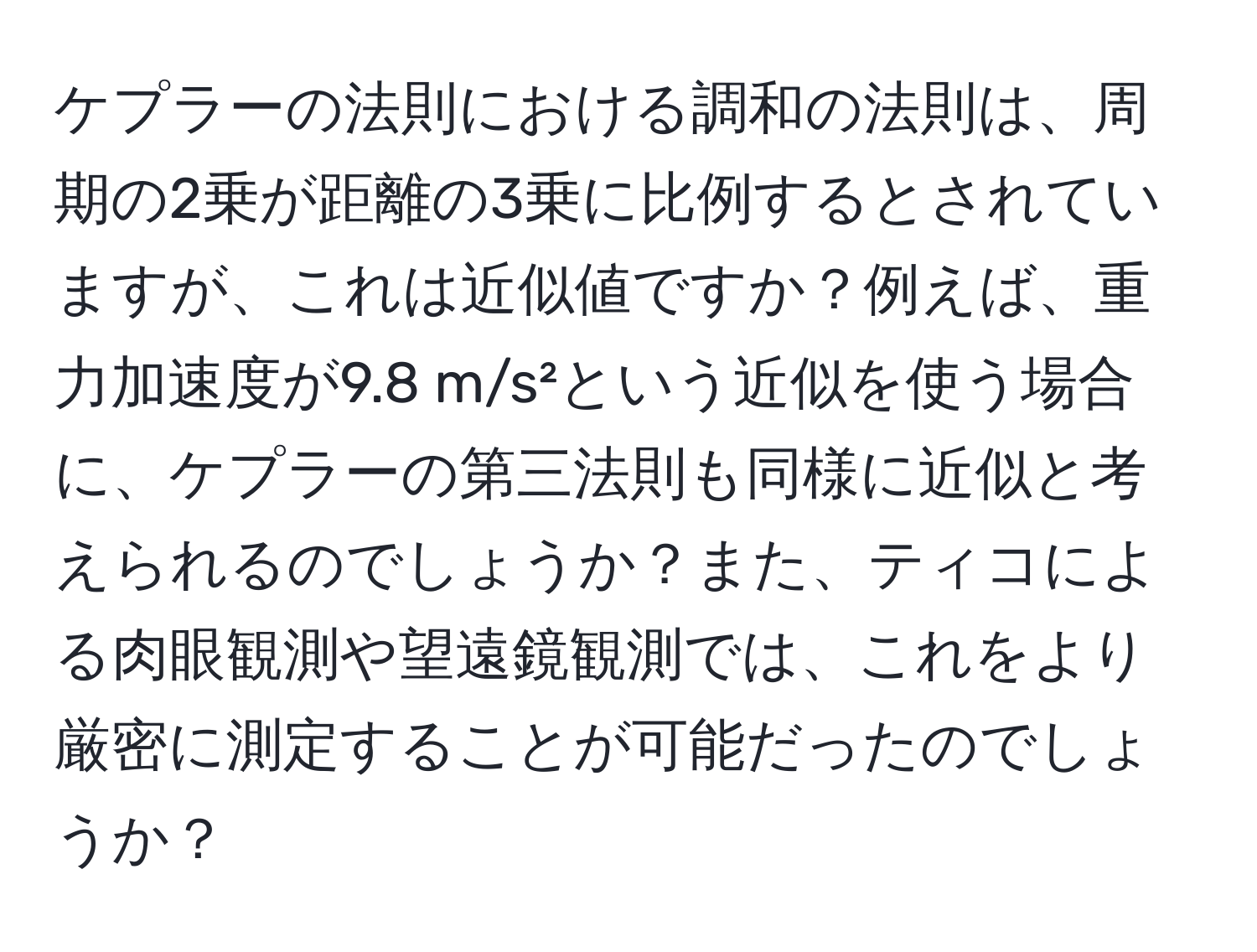 ケプラーの法則における調和の法則は、周期の2乗が距離の3乗に比例するとされていますが、これは近似値ですか？例えば、重力加速度が9.8 m/s²という近似を使う場合に、ケプラーの第三法則も同様に近似と考えられるのでしょうか？また、ティコによる肉眼観測や望遠鏡観測では、これをより厳密に測定することが可能だったのでしょうか？