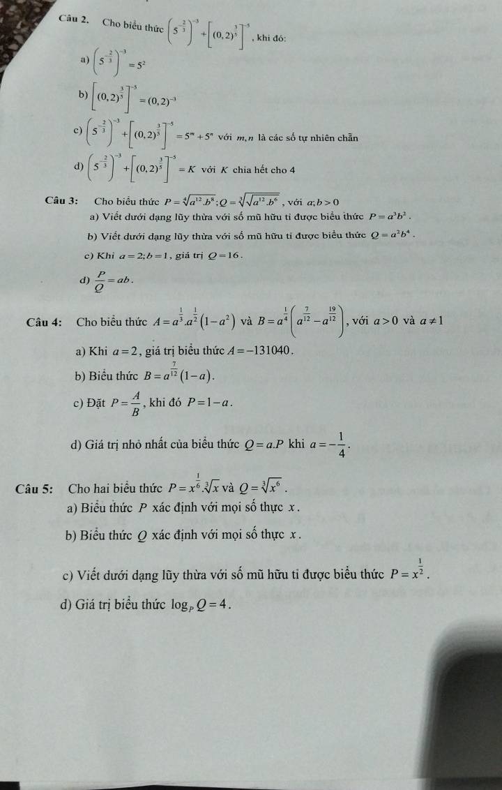 Cho biểu thức (5^(-frac 2)3)^-3+[(0,2)^ 3/5 ]^-5 , khi đó:
a) (5^(-frac 2)3)^-3=5^2
b) [(0,2)^ 3/5 ]^-5=(0,2)^-3
c) (5^(-frac 2)3)^-3+[(0,2)^ 3/5 ]^-5=5^m+5^n với m,n là các số tự nhiên chẵn
d) (5^(-frac 2)3)^-3+[(0,2)^ 3/5 ]^-5=K beginarrayr L tendarray K chia hết cho 4
Câu 3: Cho biểu thức P=sqrt[4](a^(12)· b^8);Q=sqrt[3](sqrt a^(12)· b^6) , với a;b>0
a) Viết dưới dạng lũy thừa với số mũ hữu tỉ được biểu thức P=a^3b^2.
b) Viết dưới dạng lũy thừa với số mũ hữu tỉ được biểu thức Q=a^2b^4.
c) Khi a=2;b=1 , giá trị Q=16.
d)  P/Q =ab.
Câu 4: Cho biểu thức A=a^(frac 1)3.a^(frac 1)2(1-a^2) và B=a^(frac 1)4(a^(frac 7)12-a^(frac 19)12) , với a>0 và a!= 1
a) Khi a=2 , giá trị biểu thức A=-131040.
b) Biểu thức B=a^(frac 7)12(1-a).
c) Đặt P= A/B  , khi đó P=1-a.
d) Giá trị nhỏ nhất của biểu thức Q=a.P khi a=- 1/4 .
Câu 5: Cho hai biểu thức P=x^(frac 1)6.sqrt[3](x) và Q=sqrt[3](x^6).
a) Biểu thức P xác định với mọi số thực x.
b) Biểu thức Q xác định với mọi số thực x .
c) Viết dưới dạng lũy thừa với số mũ hữu tỉ được biểu thức P=x^(frac 1)2.
d) Giá trị biểu thức log _pQ=4.