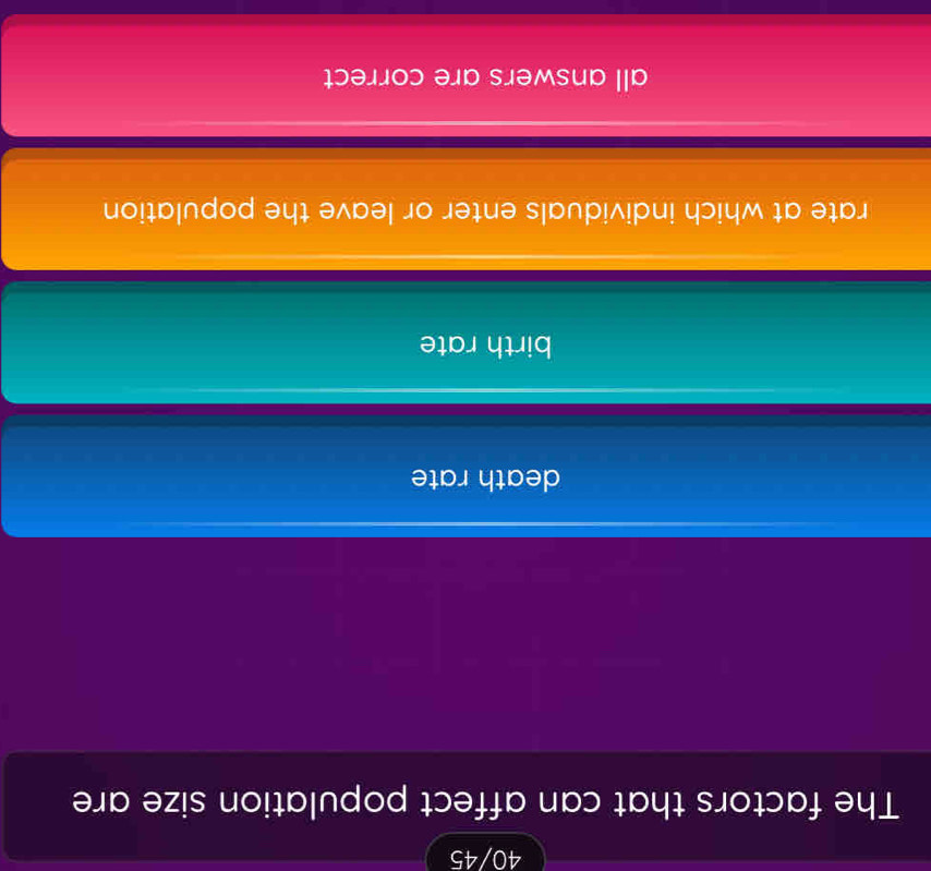 40/45
The factors that can affect population size are
death rate
birth rate
rate at which individuals enter or leave the population
all answers are correct
