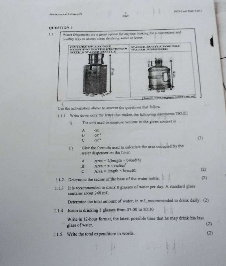 Markenutical Litoracy/P2
j 20A Lar Paeo Terr 5
NSC
QUESTION |
1.1 Water Dispensers are a great option for anyone looking for a convenient and
healthy way to access clean drinking water at home.
PIC TURE OY a pLoOR WATER BOTTLE VOR THE
STANDING WATER DISPENSER
WITH A WATER BOTTLR WA TVR DISVEMSR e
26 cn
32 e
Sosue aare Jerg nchne ve ===
Use the information above to answer the questions that follow.
1.1.1 Write down only the letter that makes the following statements TRUE:
i) The unit used to measure volume in the given context is ...
A cm
B cm^3
C cm^2
(2)
ii) Give the formula used to calculate the area occupied by the
water dispenser on the floor.
A Area =2(l ength + breadth)
B Area =π * radius^2
c Area = length × breadth (2)
1.1,2 Determine the radius of the base of the water bottle. (2)
1.1.3 It is recommended to drink 8 glasses of water per day. A standard glass
contains about 240 m£.
Determine the total amount of water, in mε, recommended to drink daily. (2)
1.1.4 Justin is drinking 8 glasses from 07:00 to 20:30 
Write in 12-hour format, the latest possible time that he may drink his last
glass of water. (2)
1.1.5 Write the total expenditure in words. (2)