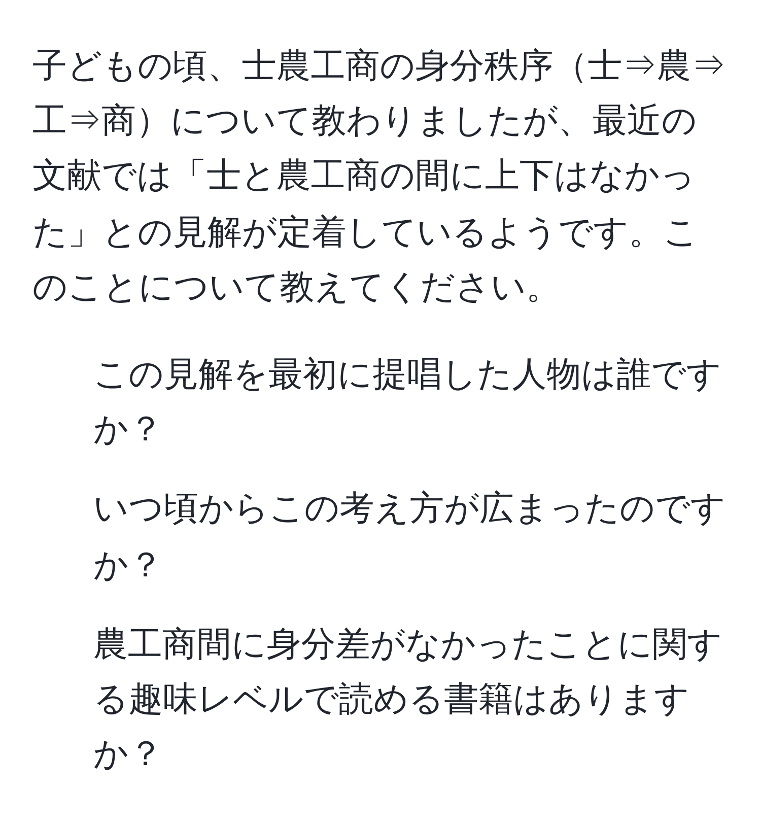 子どもの頃、士農工商の身分秩序士⇒農⇒工⇒商について教わりましたが、最近の文献では「士と農工商の間に上下はなかった」との見解が定着しているようです。このことについて教えてください。  
1. この見解を最初に提唱した人物は誰ですか？  
2. いつ頃からこの考え方が広まったのですか？  
3. 農工商間に身分差がなかったことに関する趣味レベルで読める書籍はありますか？