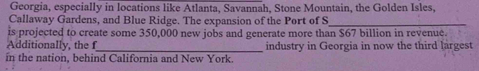 Georgia, especially in locations like Atlanta, Savannah, Stone Mountain, the Golden Isles, 
Callaway Gardens, and Blue Ridge. The expansion of the Port of S_ 
is projected to create some 350,000 new jobs and generate more than $67 billion in revenue. 
Additionally, the f_ industry in Georgia in now the third largest 
in the nation, behind California and New York.
