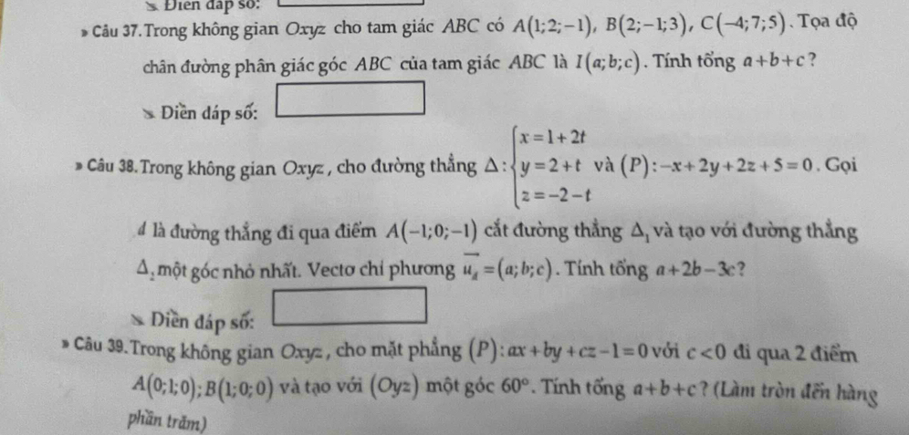 Điển đấp số: 
* Câu 37.Trong không gian Oxyz cho tam giác ABC có A(1;2;-1), B(2;-1;3), C(-4;7;5). Tọa độ 
chân đường phân giác góc ABC của tam giác ABC là I(a;b;c). Tính tổng a+b+c ? 
Diền dáp số: 
* Câu 38. Trong không gian Oxyz , cho đường thẳng △ beginarrayl x=1+2t y=2+t z=-2-tendarray. và (P) :-x+2y+2z+5=0. Gọi 
4 là đường thẳng đi qua điểm A(-1;0;-1) cắt đường thẳng △ _1 và tạo với đường thẳng 
A một góc nhỏ nhất. Vectơ chỉ phương vector u_A=(a;b;c). Tính tổng a+2b-3c ? 
* Diền đáp số: 
* Câu 39.Trong không gian Oxyz , cho mặt phẳng (P): ax+by+cz-1=0 với c<0</tex> đi qua 2 điểm
A(0;1;0);B(1;0;0) và tạo với (Oyz) một góc 60° * Tính tống a+b+c ? (Làm tròn đến hàng 
phần trăm)