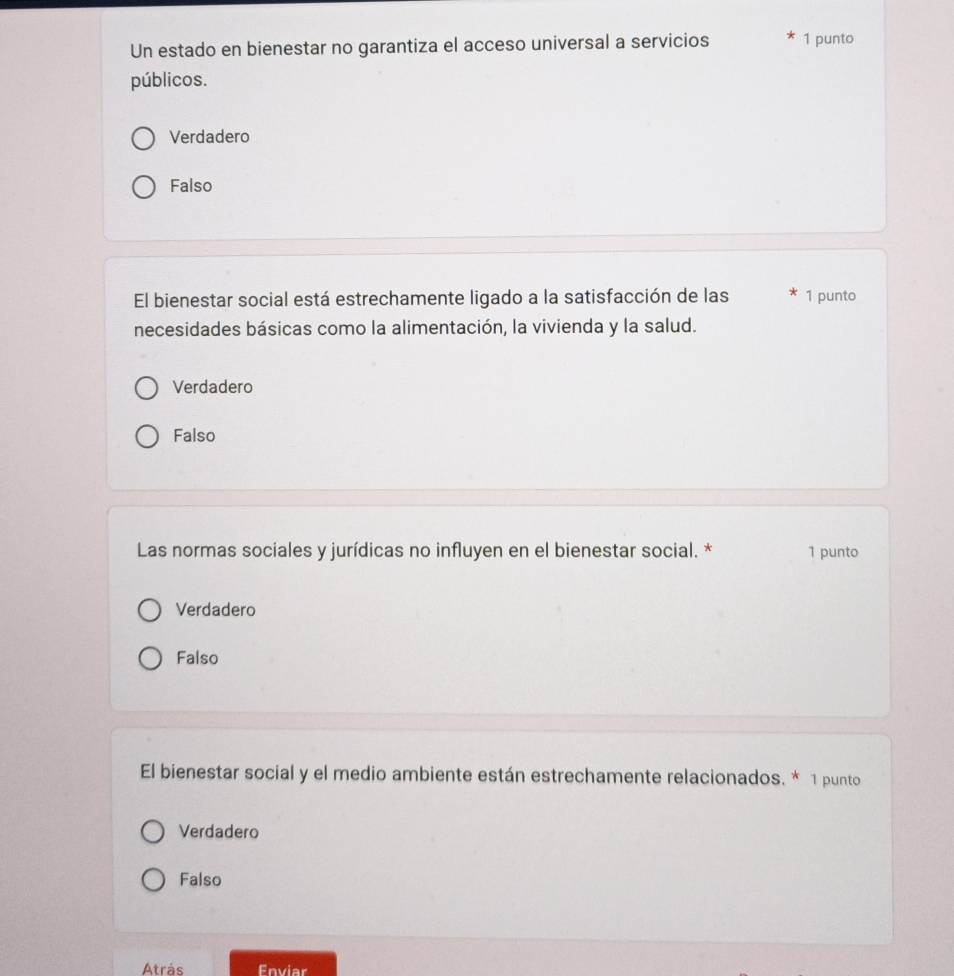 Un estado en bienestar no garantiza el acceso universal a servicios 1 punto
públicos.
Verdadero
Falso
El bienestar social está estrechamente ligado a la satisfacción de las 1 punto
necesidades básicas como la alimentación, la vivienda y la salud.
Verdadero
Falso
Las normas sociales y jurídicas no influyen en el bienestar social. * 1 punto
Verdadero
Falso
El bienestar social y el medio ambiente están estrechamente relacionados. * 1 punto
Verdadero
Falso
Atrás Enviar