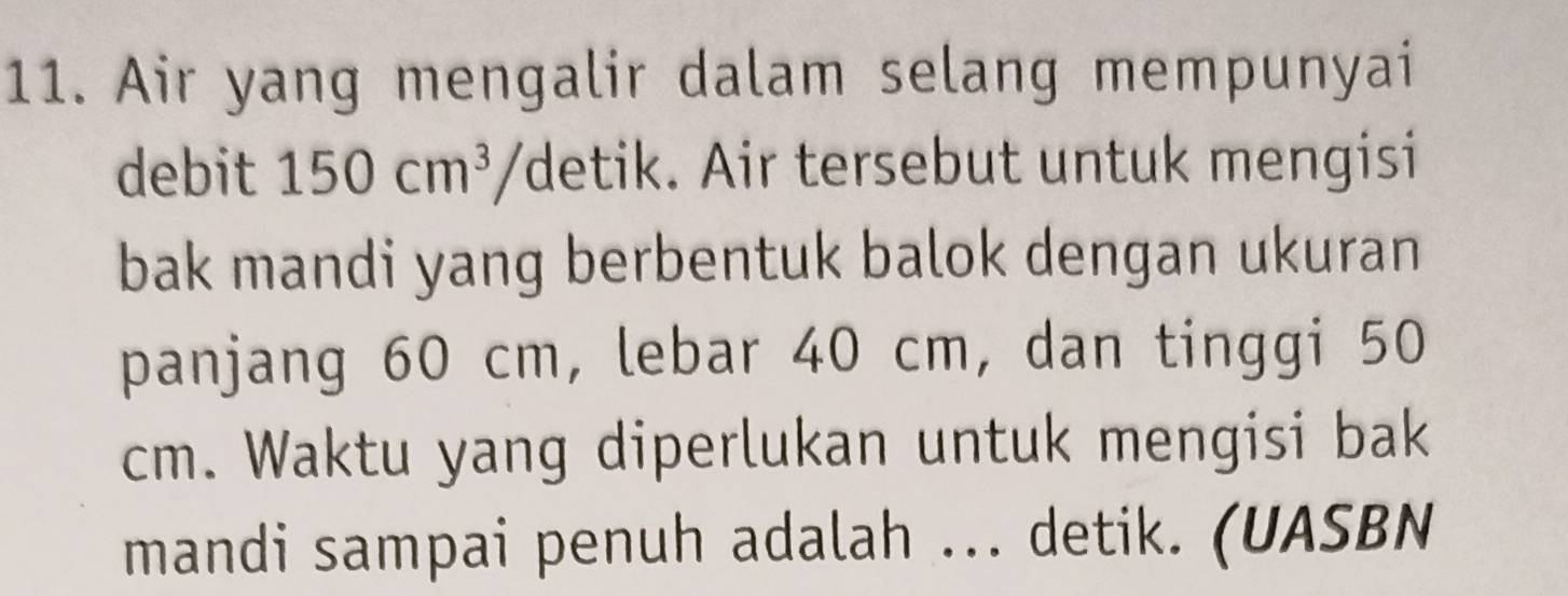 Air yang mengalir dalam selang mempunyai 
debit 150cm^3 'detik. Air tersebut untuk mengisi 
bak mandi yang berbentuk balok dengan ukuran 
panjang 60 cm, lebar 40 cm, dan tinggi 50
cm. Waktu yang diperlukan untuk mengisi bak 
mandi sampai penuh adalah ... detik. (UASBN