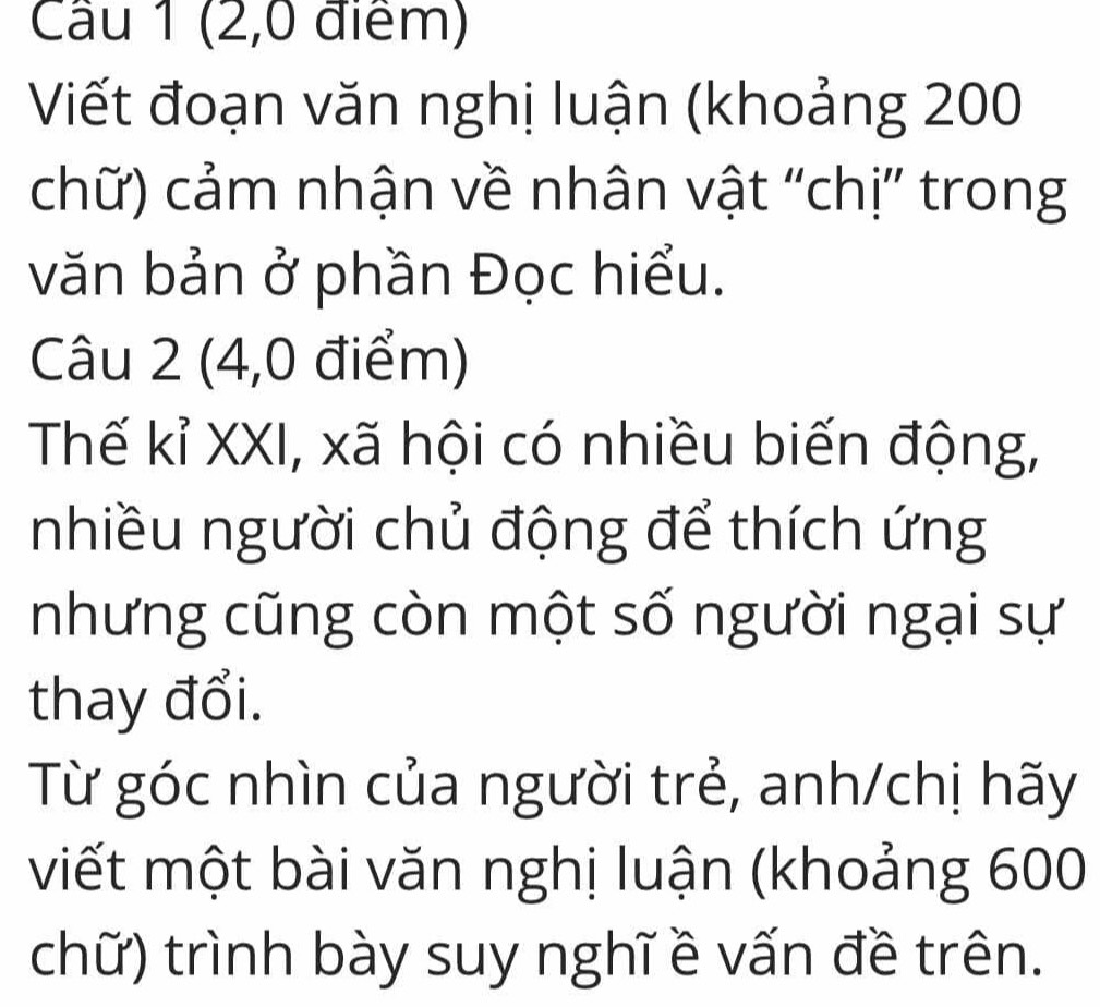 Cầu 1 (2,0 điểm) 
Viết đoạn văn nghị luận (khoảng 200
chữ) cảm nhận về nhân vật 'chị” trong 
văn bản ở phần Đọc hiểu. 
Câu 2 (4,0 điểm) 
Thế kỉ XXI, xã hội có nhiều biến động, 
nhiều người chủ động để thích ứng 
nhưng cũng còn một số người ngại sự 
thay đổi. 
Từ góc nhìn của người trẻ, anh/chị hãy 
viết một bài văn nghị luận (khoảng 600
chữ) trình bày suy nghĩ ề vấn đề trên.