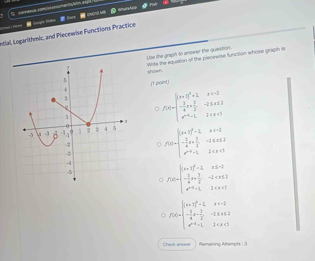 WhatsApp Pixlr youtur
connexus.com/assessments/elm.aspx.u
School | Home Google Slides Docs ENG10 MB
Intial, Logarithmic, and Piecewise Functions Practice
Use the graph to answer the question.
Write the equation of the piecewise function whose graph is
shown.
(1 point)
f(x)=beginarrayl (x+3)^2+2,x
f(x)=beginarrayl (x+3)^2-2,x
f(x)=beginarrayl (x+3)^2-2,x≤ -2 - 3/4 x+ 3/2 ,-2
f(x)=beginarrayl (x+3)^2-2,x
Check answer Remaining Attempts : 3