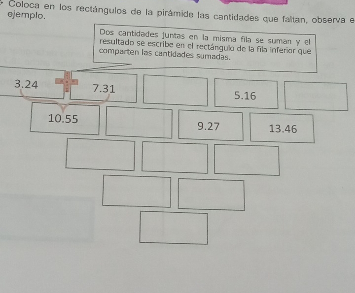 Coloca en los rectángulos de la pirámide las cantidades que faltan, observa el
ejemplo.
Dos cantidades juntas en la misma fila se suman y el
resultado se escribe en el rectángulo de la fila inferior que
comparten las cantidades sumadas.
3.24 7.31 5.16
10.55
9.27 13.46