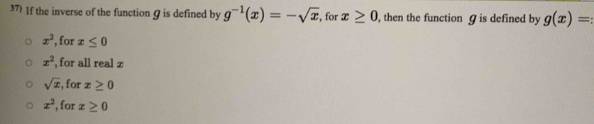 If the inverse of the function Ω is defined by g^(-1)(x)=-sqrt(x) , for x≥ 0 , then the function ɡ is defined by g(x)= :
x^2 , for x≤ 0
x^2 , for all real x
sqrt(x) , for x≥ 0
x^2 , for x≥ 0