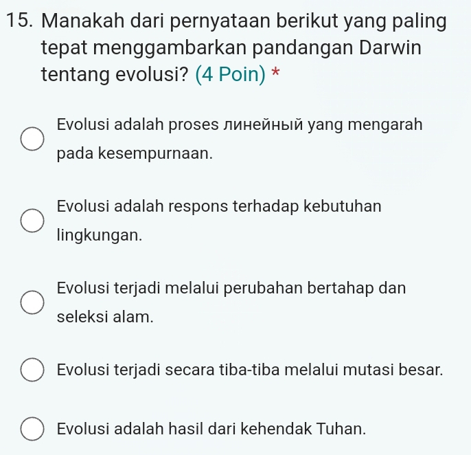 Manakah dari pernyataan berikut yang paling
tepat menggambarkan pandangan Darwin
tentang evolusi? (4 Poin) *
Evolusi adalah proses линейныιй уang mengarah
pada kesempurnaan.
Evolusi adalah respons terhadap kebutuhan
lingkungan.
Evolusi terjadi melalui perubahan bertahap dan
seleksi alam.
Evolusi terjadi secara tiba-tiba melalui mutasi besar.
Evolusi adalah hasil dari kehendak Tuhan.