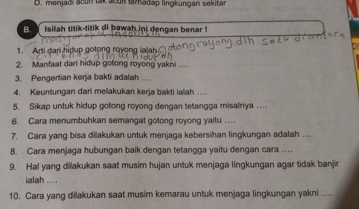 D. menjadi acun tak acun terhadap lingkungan sekitar
B. Isilah titik-titik di bawah ini dengan benar !
1. Arti dari hidup gotong royong ialah 
DI
2. Manfaat dari hidup gotong royong yakni ...
3. Pengertian kerja bakti adalah …
4. Keuntungan dari melakukan kerja bakti ialah …
5. Sikap untuk hidup gotong royong dengan tetangga misalnya .
6. Cara menumbuhkan semangat gotong royong yaitu ….
7. Cara yang bisa dilakukan untuk menjaga kebersihan lingkungan adalah ....
8. Cara menjaga hubungan baik dengan tetangga yaitu dengan cara …..
9. Hal yang dilakukan saat musim hujan untuk menjaga lingkungan agar tidak banjir
ialah ....
10. Cara yang dilakukan saat musim kemarau untuk menjaga lingkungan yakni ....