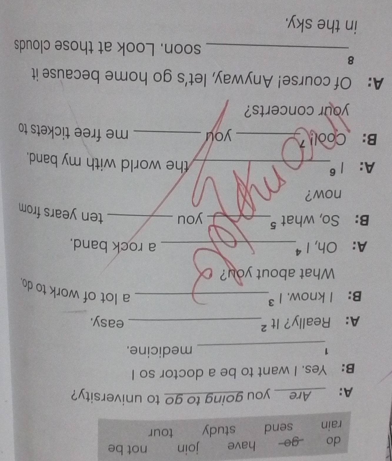 do go have join not be 
rain send ₹study tour 
A: __Are__ you going to go to university? 
B: Yes. I want to be a doctor so I 
_ 
1 medicine. 
1+ ^2 
. 
_ 
A: Really? _ 
easy. 
B: I know. 1^3 _ 
a lot of work to do. 
What about you? 
A: c h, 1^4 _ a rock band. 
B: So, what 5_ you_ 
ten years from 
now? 
A: 1^6 _ 
the world with my band. 
B: Cool_ 
you _me free tickets to 
your concerts? 
A: Of course! Anyway, let’s go home because it 
8 
_soon. Look at those clouds 
in the sky.
