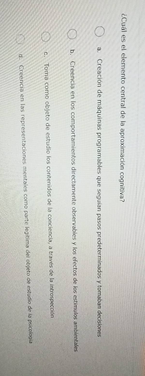¿Cuál es el elemento central de la aproximación cognitiva?
a. Creación de máquinas programables que seguían pasos predeterminados y tomaban decisiones
b. Creencia en los comportamientos directamente observables y los efectos de los estímulos ambientales
c. Toma como objeto de estudio los contenidos de la conciencia, a través de la Introspección
d. Creencia en las representaciones mentales como parte legítima del objeto de estudio de la psicología