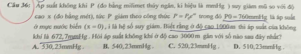 Áp suất không khí P (đo bằng milimet thủy ngân, kí hiệu là mmHg ) suy giàm mũ so với độ
cao x (đo bằng mét), tức P giảm theo công thức P=P_0e^u trong dó P0=760 mmt c là áp suất
ở mực nước biến (x=0) , í là hệ số suy giâm. Biết rằng ở độ cao 1000m thì áp suất của không
khí là 672,7mmHg. Hỏi áp suất không khí ở độ cao 3000m gân với số nào sau đây nhất?
A. 530,23mmHg. B. 540,23mmHg. C. 520,23mmHg. D. 510,23mmHg.