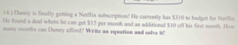 14.) Danny is finally getting a Netflix subscription! He currently has $310 to budget for Netflix. 
He found a deal where he can get $15 per month and an additional $10 off his first month. How 
many months can Danny afford? Write am equation and solve it!