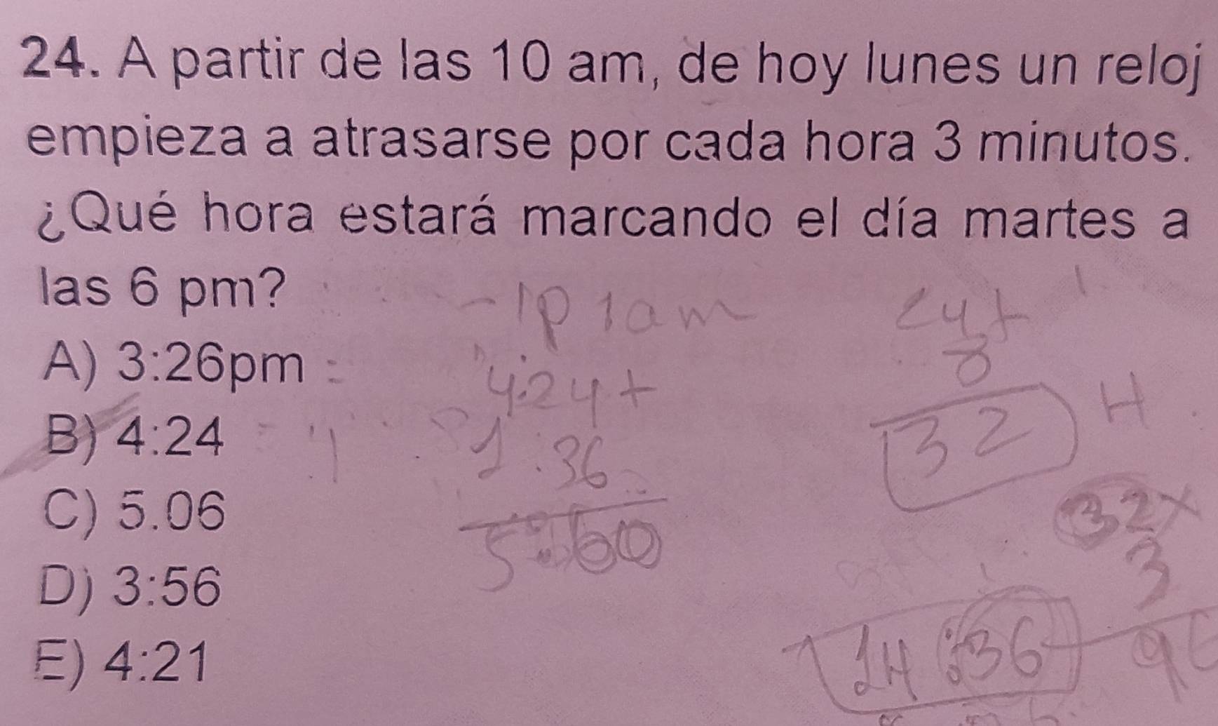 A partir de las 10 am, de hoy lunes un reloj
empieza a atrasarse por cada hora 3 minutos.
¿Qué hora estará marcando el día martes a
las 6 pm?
A) 3:26 pm
B) 4:24
C) 5.06
D) 3:56
E) 4:21