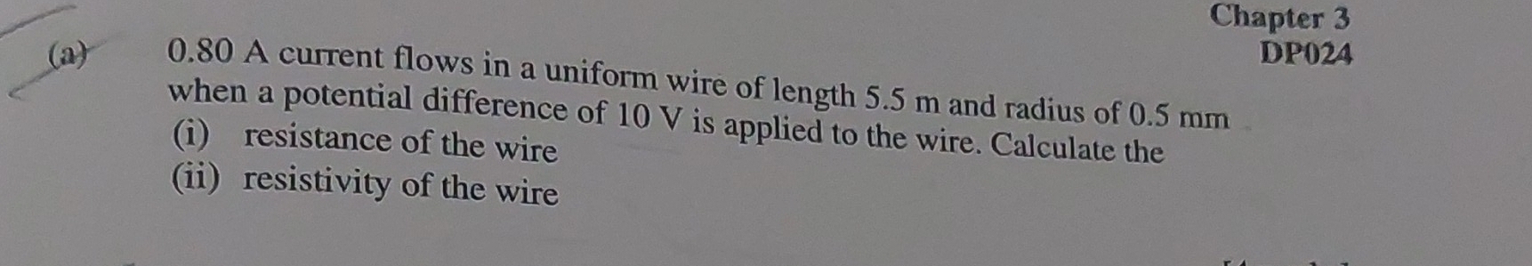 Chapter 3 
DP024 
(a) 0.80 A current flows in a uniform wire of length 5.5 m and radius of 0.5 mm
when a potential difference of 10 V is applied to the wire. Calculate the 
(i) resistance of the wire 
(ii) resistivity of the wire