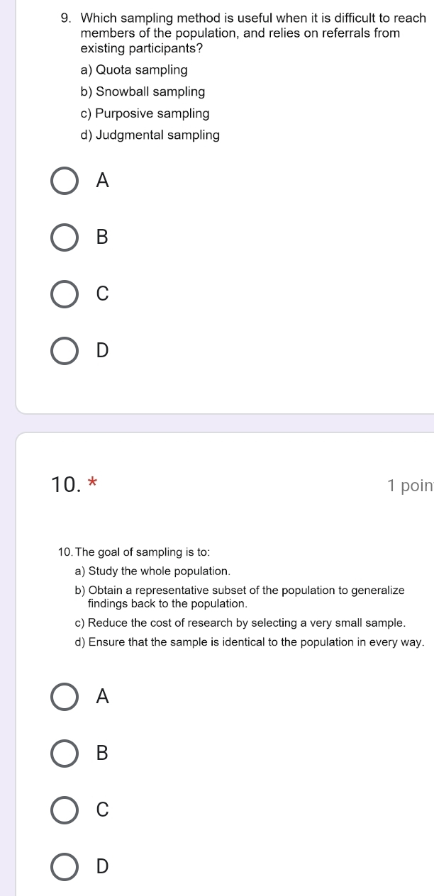 Which sampling method is useful when it is difficult to reach
members of the population, and relies on referrals from
existing participants?
a) Quota sampling
b) Snowball sampling
c) Purposive sampling
d) Judgmental sampling
A
B
C
D
10. * 1 poin
10.The goal of sampling is to:
a) Study the whole population.
b) Obtain a representative subset of the population to generalize
findings back to the population.
c) Reduce the cost of research by selecting a very small sample.
d) Ensure that the sample is identical to the population in every way.
A
B
C
D