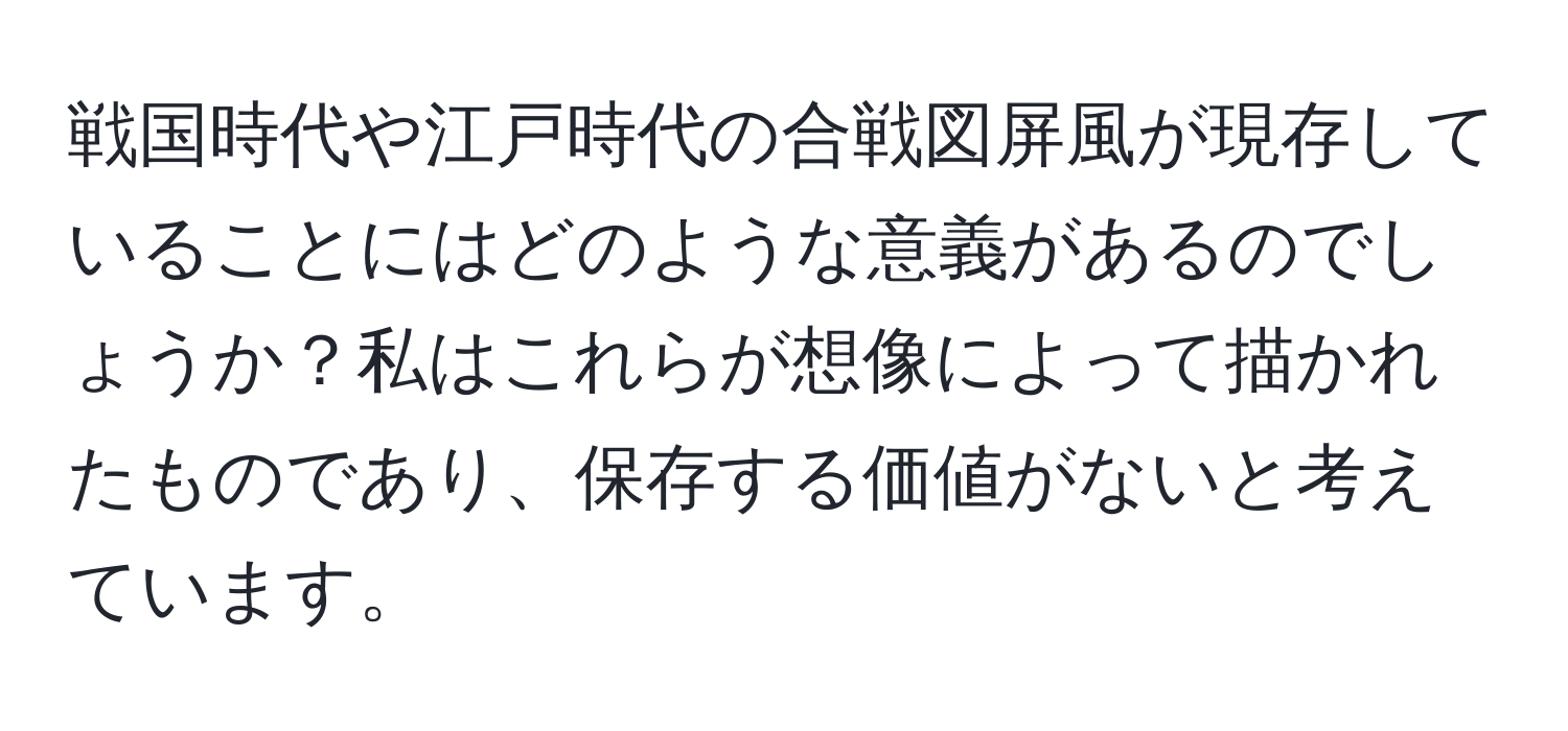 戦国時代や江戸時代の合戦図屏風が現存していることにはどのような意義があるのでしょうか？私はこれらが想像によって描かれたものであり、保存する価値がないと考えています。