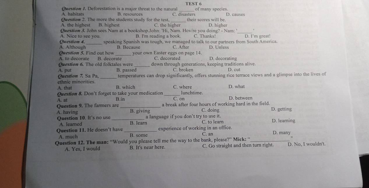 TEST 6
Question I. Deforestation is a major threat to the natural _of many species.
A. habitats B. resources C. disasters D. causes
Question 2. The more the students study for the test, their scores will be.
A. the highest B. highest C. the higher D. higher
Question 3. John sees Nam at a bookshop.John: 'Hi, Nam. Hov/re you doing? - Nam: '_ '
A. Nice to see you. B. I'm reading a book. C. Thanks! D. I’m great!
Question 4. _speaking Spanish was tough, we managed to talk to our partners from South America.
A. Although B. Because C. After D. Unless
Question 5. Find out how _your own Easter eggs on page 14.
A. to decorate B. decorate C. decorated D. decorating
Question 6. The old folktales were _down through generations, keeping traditions alive.
A. put B. passed C. broken D. cut
Question 7. Sa Pa, _temperatures can drop significantly, offers stunning rice terrace views and a glimpse into the lives of
ethnic minorities.
A. that B. which C. where D. what
Question 8. Don’t forget to take your medication _lunchtime.
A. at B.in C. on D. between
Question 9. The farmers are _a break after four hours of working hard in the field.
A. having B. giving C. doing D. getting
Question 10. It’s no use_ a language if you don’t try to use it.
A. learned B. learn C. to learn D. learning
Question 11. He doesn’t have _experience of working in an office.
A. much B. some C. an D. many
Question 12. The man: “Would you please tell me the way to the bank, please?” Mick: “_
,,
A. Yes, I would B. It's near here. C. Go straight and then turn right. D. No, I wouldn't.