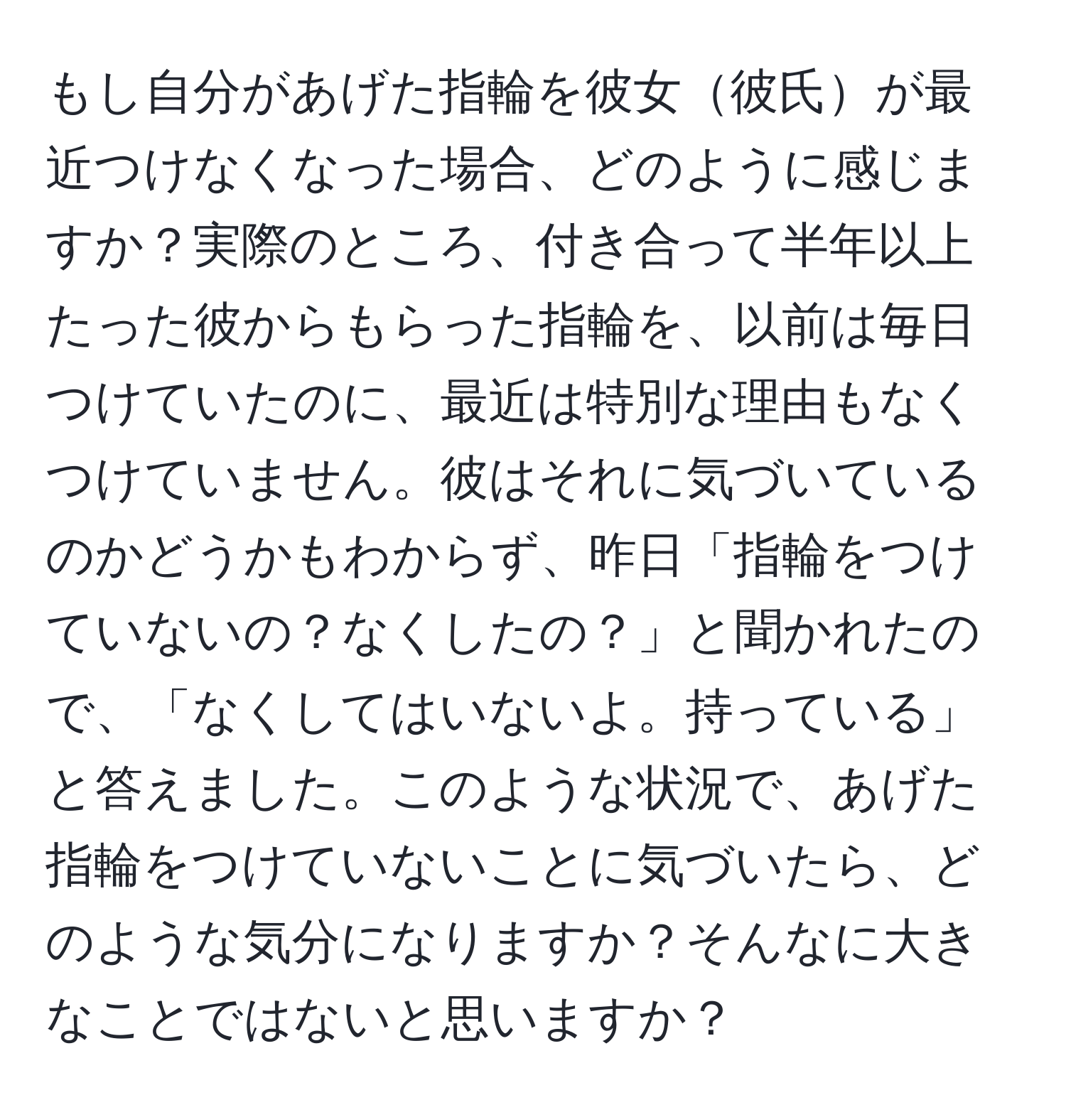 もし自分があげた指輪を彼女彼氏が最近つけなくなった場合、どのように感じますか？実際のところ、付き合って半年以上たった彼からもらった指輪を、以前は毎日つけていたのに、最近は特別な理由もなくつけていません。彼はそれに気づいているのかどうかもわからず、昨日「指輪をつけていないの？なくしたの？」と聞かれたので、「なくしてはいないよ。持っている」と答えました。このような状況で、あげた指輪をつけていないことに気づいたら、どのような気分になりますか？そんなに大きなことではないと思いますか？