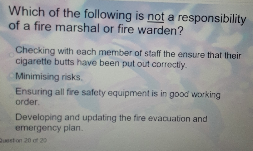 Which of the following is not a responsibility
of a fire marshal or fire warden?
Checking with each member of staff the ensure that their
cigarette butts have been put out correctly.
Minimising risks.
Ensuring all fire safety equipment is in good working
order.
Developing and updating the fire evacuation and
emergency plan.
Question 20 of 20