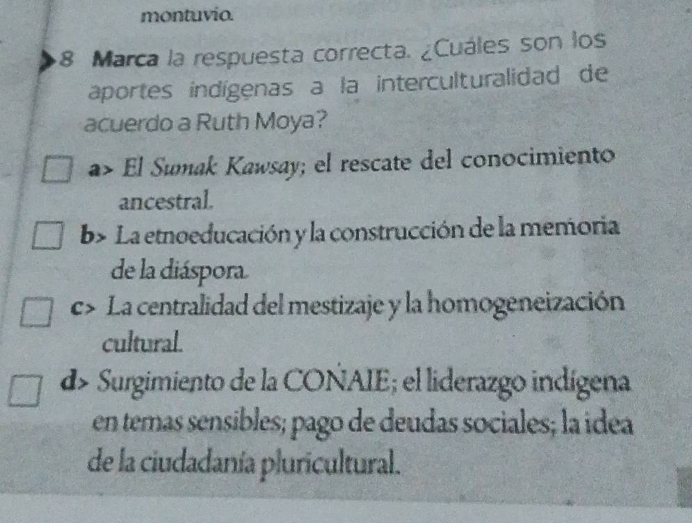 montuvio.
8 Marca la respuesta correcta. ¿Cuáles son los
aportes indígenas a la interculturalidad de
acuerdo a Ruth Moya?
El Sumak Kawsay; el rescate del conocimiento
ancestral.
b> La etnoeducación y la construcción de la memoria
de la diáspora
C La centralidad del mestizaje y la homogeneización
cultural.
d> Surgimiento de la COÑAIE; el liderazgo indígena
en temas sensibles; pago de deudas sociales; la idea
de la ciudadanía pluricultural.