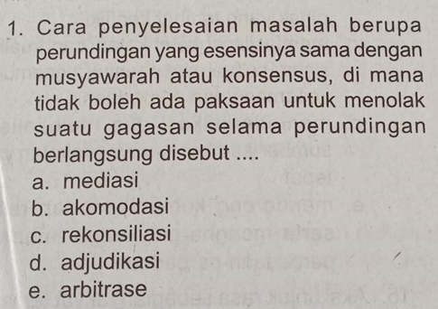 Cara penyelesaian masalah berupa
perundingan yang esensinya sama dengan
musyawarah atau konsensus, di mana
tidak boleh ada paksaan untuk menolak
suatu gagasan selama perundingan
berlangsung disebut ....
a. mediasi
b. akomodasi
c. rekonsiliasi
d. adjudikasi
e. arbitrase