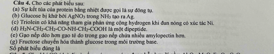 Cho các phát biểu sau: 
(a) Sự kết tủa của protein bằng nhiệt được gọi là sự đông tụ. 
(b) Glucose bị khử bởi AgNO_3 trong NH₃ tạo ra Ag. 
(c) Triolein có khả năng tham gia phản ứng cộng hydrogen khi đun nóng có xúc tác Ni. 
(d) H_2N-CH_2-CH_2-CO-NH-CH_2 -COOH là một đipeptide. 
(e) Gạo nếp dẻo hơn gạo tẻ do trong gạo nếp chứa nhiều amylopectin hơn. 
(g) Fructose chuyển hóa thành glucose trong môi trường base. 
Số phát biểu đúng là