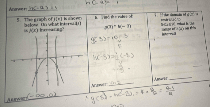 Answer:_ 
5. The graph of j(x) is shown 6. Find the value of: 7. If the domain of g(x) is 
below. On what interval(s) g(3)^*h(-3) restricted to
5≤ x≤ 10
is j(x) increasing? range of , what is the
h(x) on this 
interval? 
_ 
Answer: 
_ 
Answer: 
Answer: 
_