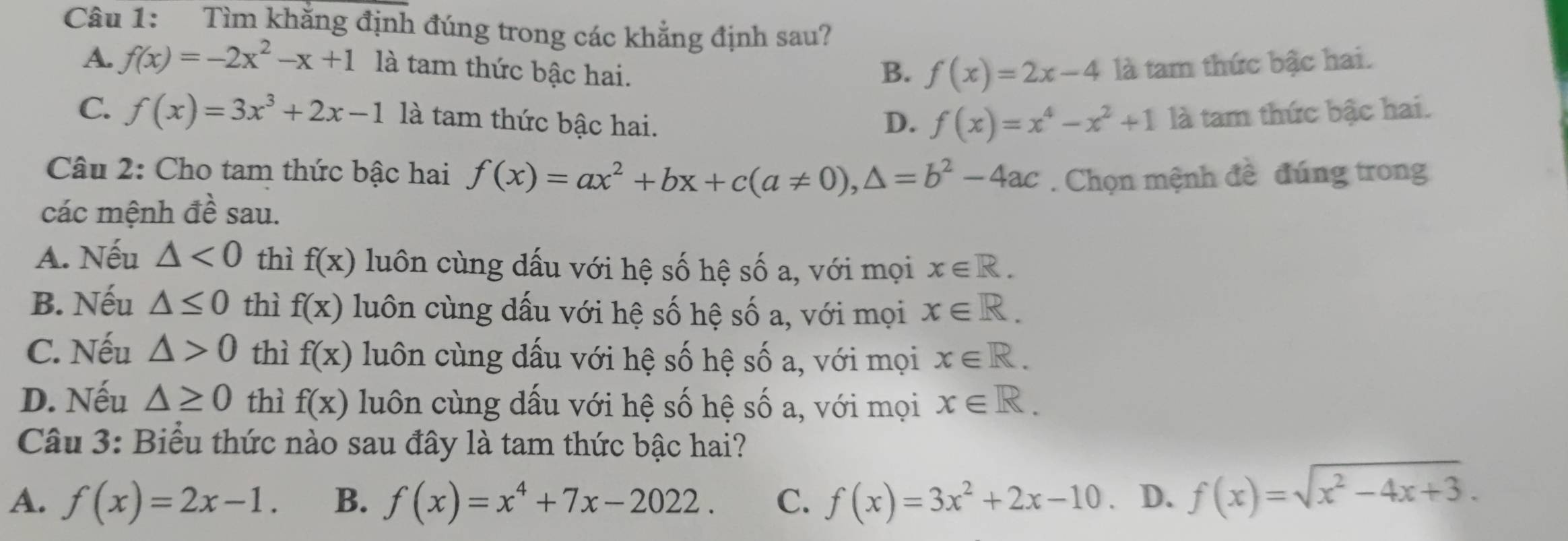 Tìm khẳng định đúng trong các khẳng định sau?
A. f(x)=-2x^2-x+1 là tam thức bậc hai. B. f(x)=2x-4 là tam thức bậc hai.
C. f(x)=3x^3+2x-1 là tam thức bậc hai. D. f(x)=x^4-x^2+1 là tam thức bậc hai.
Câu 2: Cho tam thức bậc hai f(x)=ax^2+bx+c(a!= 0), △ =b^2-4ac. Chọn mệnh đề đúng trong
các mệnh đề sau.
A. Nếu △ <0</tex> thì f(x) luôn cùng dấu với hệ số hệ số a, với mọi x∈ R.
B. Nếu △ ≤ 0 thì f(x) luôn cùng dấu với hệ số hệ số a, với mọi x∈ R.
C. Nếu △ >0 thì f(x) luôn cùng dấu với hệ số hệ số a, với mọi x∈ R.
D. Nếu △ ≥ 0 thì f(x) luôn cùng dấu với hệ số hệ số a, với mọi x∈ R. 
Câu 3: Biểu thức nào sau đây là tam thức bậc hai?
A. f(x)=2x-1. B. f(x)=x^4+7x-2022. C. f(x)=3x^2+2x-10. D. f(x)=sqrt(x^2-4x+3).