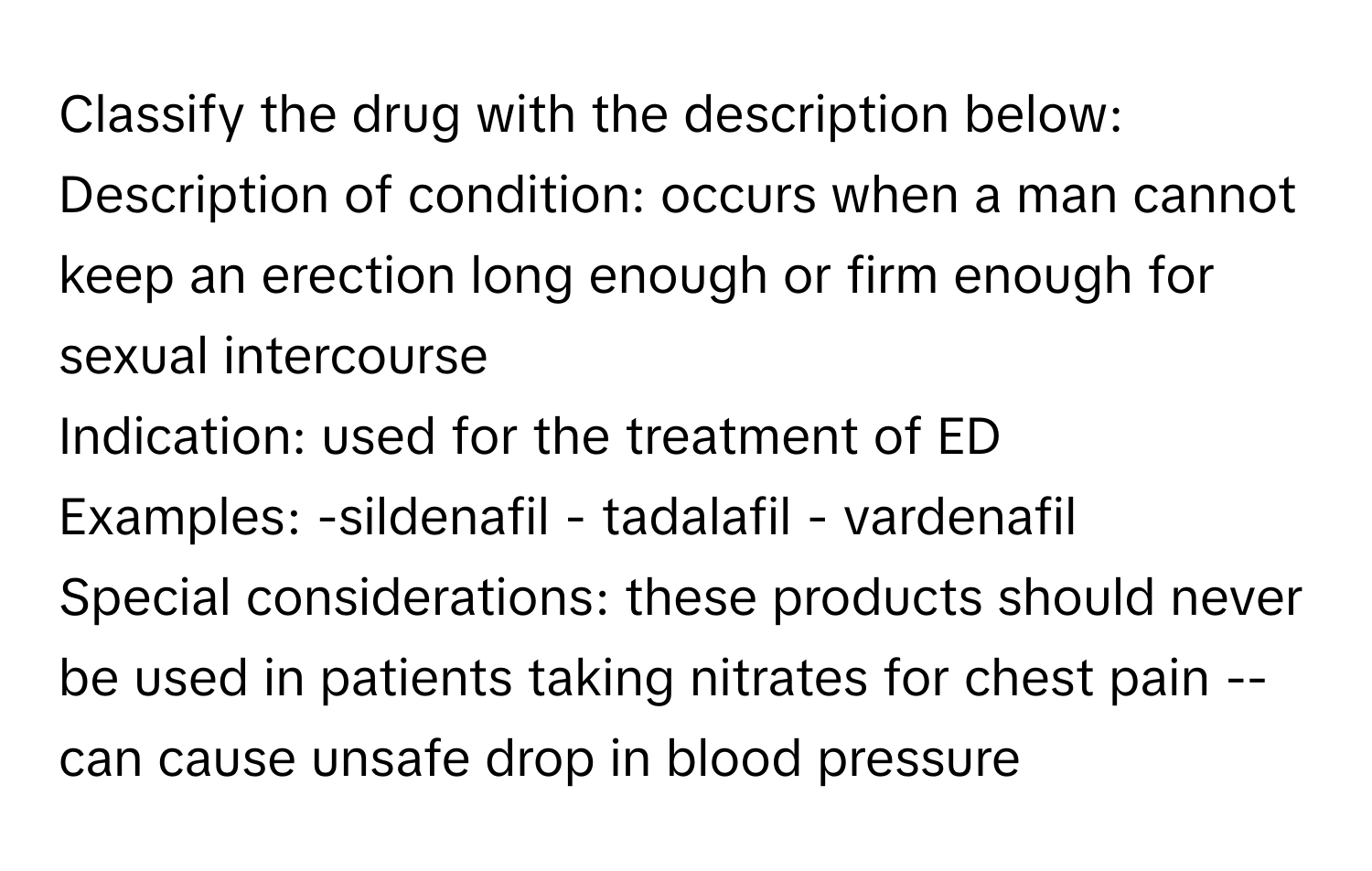 Classify the drug with the description below:

Description of condition: occurs when a man cannot keep an erection long enough or firm enough for sexual intercourse
Indication: used for the treatment of ED
Examples: -sildenafil - tadalafil - vardenafil
Special considerations: these products should never be used in patients taking nitrates for chest pain -- can cause unsafe drop in blood pressure