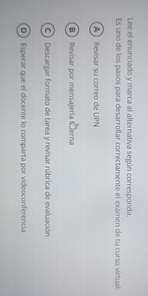 Lee el enunciado y marca al alternativa según corresponda.
Es uno de los pasos para desarrollar correctamente el examen de tu curso virtual.
A Revisar su correo de UPN
B  Revisar por mensajería Merna
C ) Descargar formato de tarea y revisar rúbrica de evaluación
D  Esperar que el docente lo comparta por videoconferencia